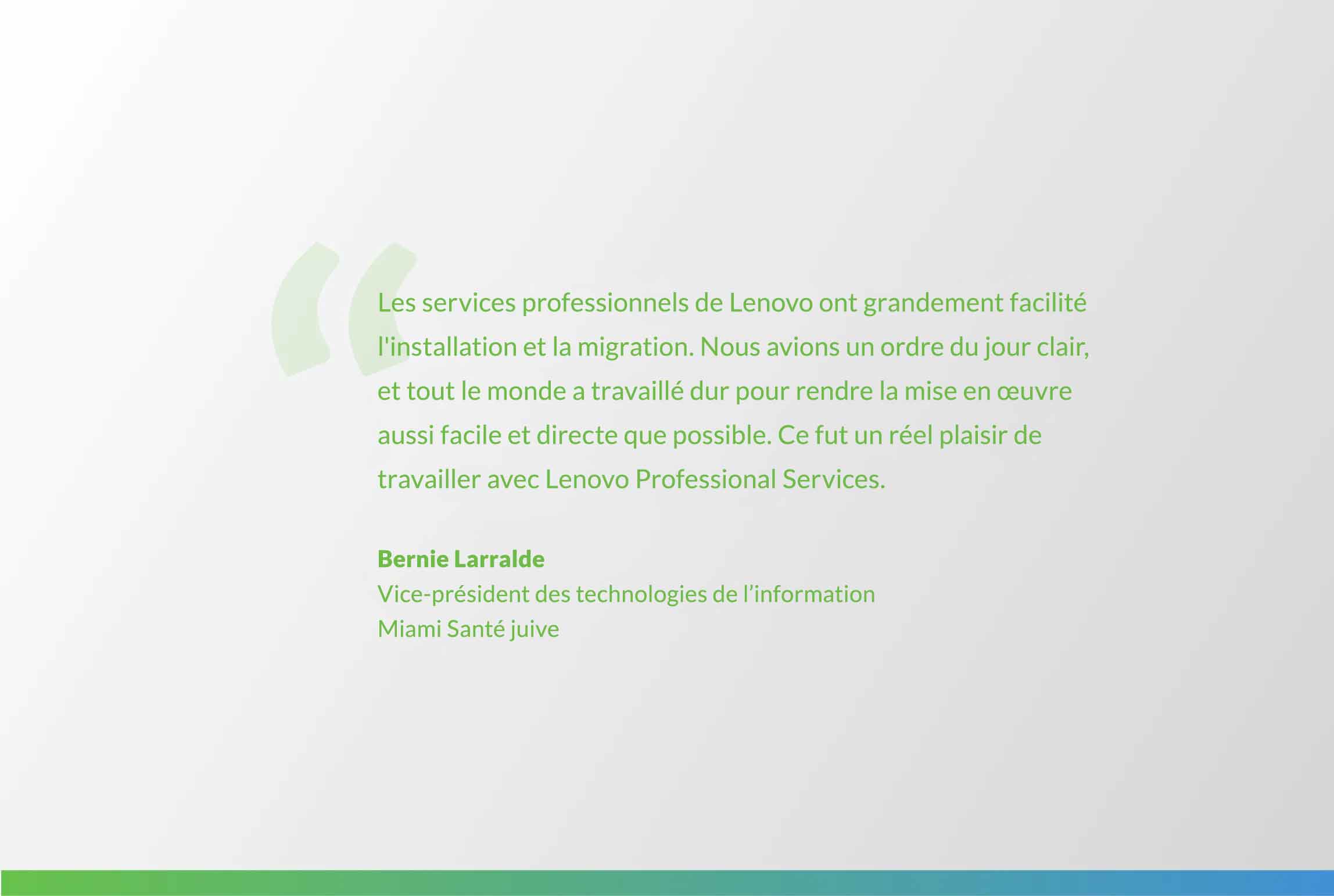 citation de Bernie Larralde : L’équipe de Lenovo Professional Services a rendu l’intallation et la migration un jeu d’enfant. Nous avions un ordre du jour clair, et tout le monde a travaillé dur pour rendre la mise en œuvre aussi facile et directe que possible. Ce fut un réel plaisir de travailler avec Lenovo Professional Services.