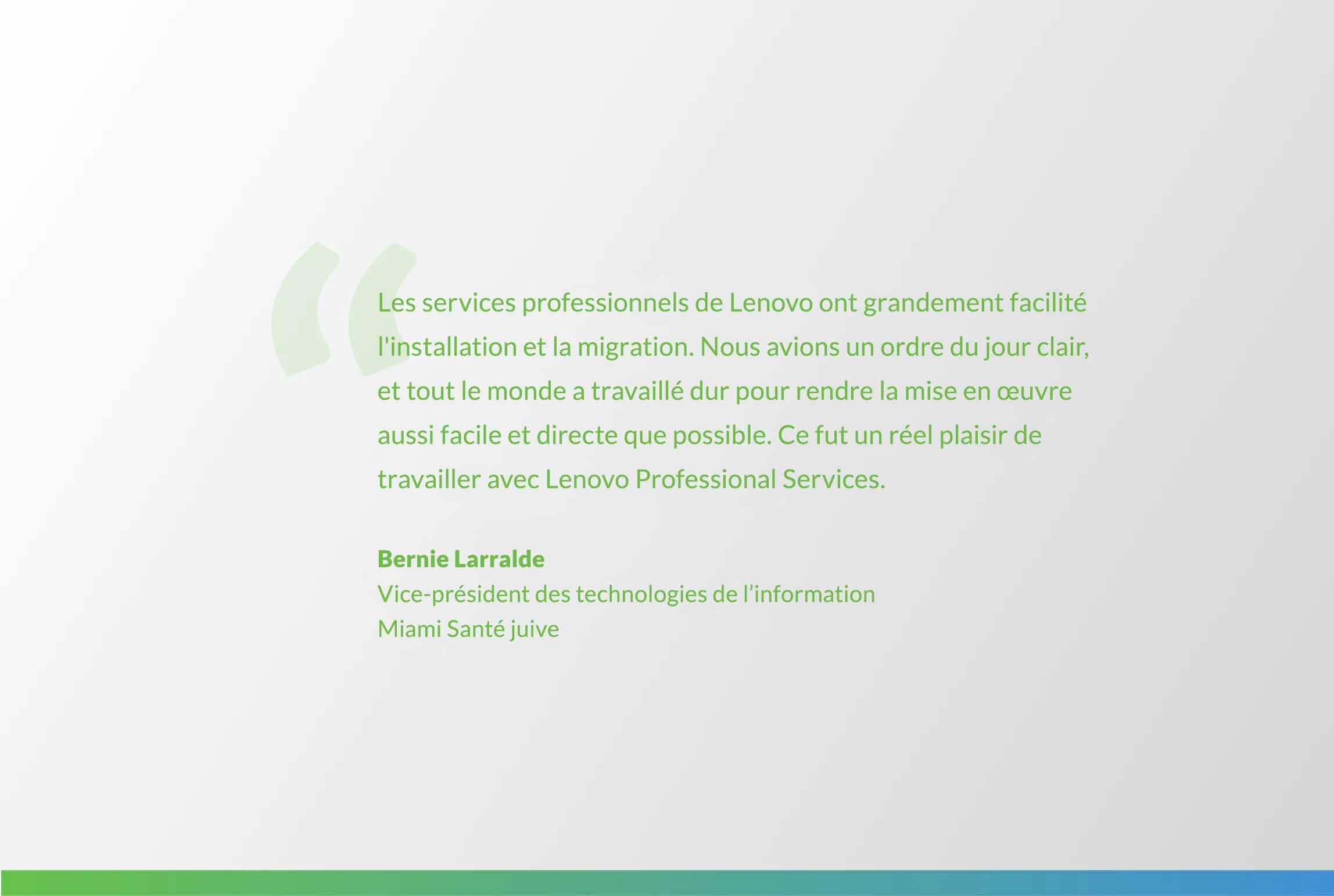 citation de Bernie Larralde : L’équipe de Lenovo Professional Services a rendu l’intallation et la migration un jeu d’enfant. Nous avions un ordre du jour clair, et tout le monde a travaillé dur pour rendre la mise en œuvre aussi facile et directe que possible. Ce fut un réel plaisir de travailler avec Lenovo Professional Services.